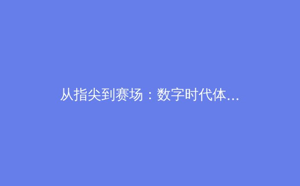 从指尖到赛场：数字时代体育新闻的变革与竞技精神的传承