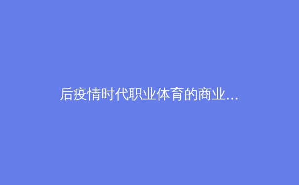 后疫情时代职业体育的商业重构：数字转型、粉丝经济与全球联盟新生态 - 4