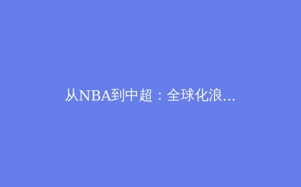从NBA到中超：全球化浪潮下职业体育的范式转移与本土化生存 - 3
