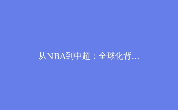 从NBA到中超：全球化背景下体育文化的融合与冲突 - 4