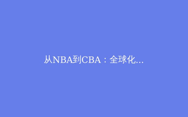 从NBA到CBA：全球化浪潮下中国篮球的战术进化与身份重构 - 2